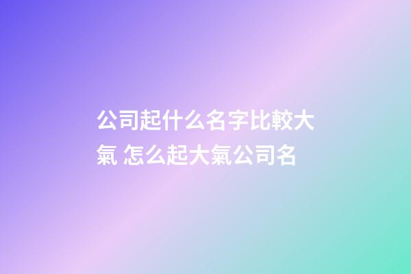 公司起什么名字比較大氣 怎么起大氣公司名-第1張-公司起名-玄機派